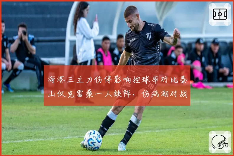 海港三主力伤停影响控球率对比泰山仅克雷桑一人缺阵，伤病潮对战术体系冲击差异明显