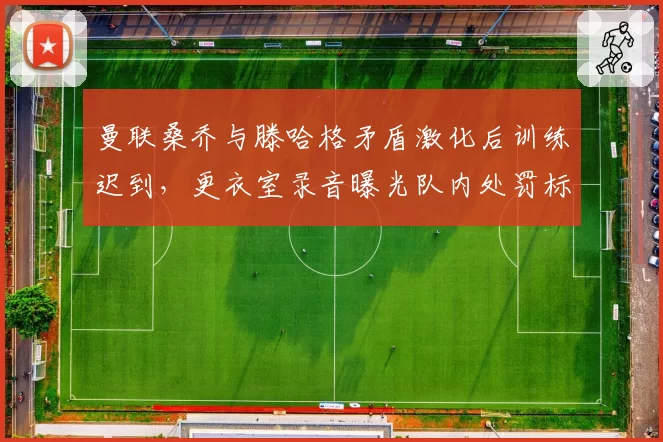 曼联桑乔与滕哈格矛盾激化后训练迟到,更衣室录音曝光队内处罚标准不一引争议